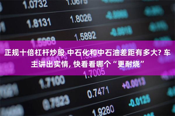 正规十倍杠杆炒股 中石化和中石油差距有多大? 车主讲出实情, 快看看哪个“更耐烧”