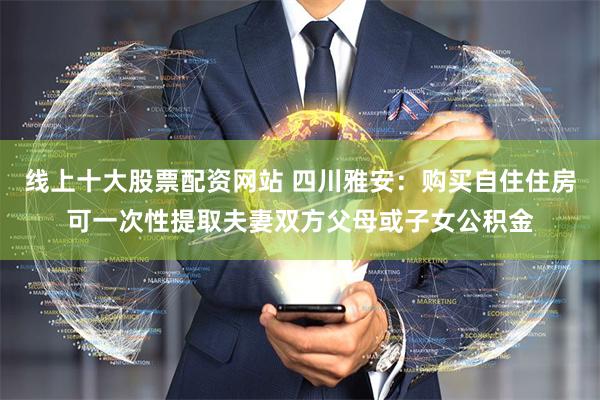 线上十大股票配资网站 四川雅安：购买自住住房可一次性提取夫妻双方父母或子女公积金