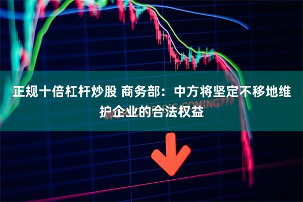 正规十倍杠杆炒股 商务部：中方将坚定不移地维护企业的合法权益