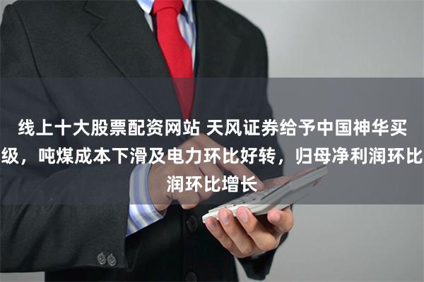 线上十大股票配资网站 天风证券给予中国神华买入评级，吨煤成本下滑及电力环比好转，归母净利润环比增长
