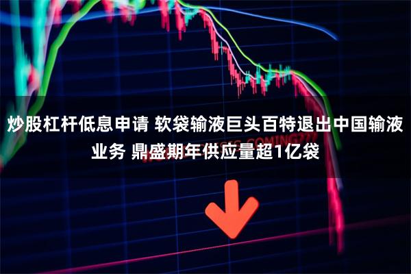 炒股杠杆低息申请 软袋输液巨头百特退出中国输液业务 鼎盛期年供应量超1亿袋
