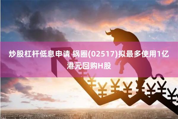 炒股杠杆低息申请 锅圈(02517)拟最多使用1亿港元回购H股