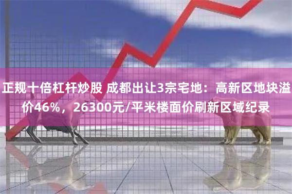 正规十倍杠杆炒股 成都出让3宗宅地：高新区地块溢价46%，26300元/平米楼面价刷新区域纪录