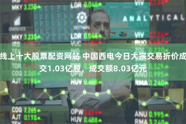 线上十大股票配资网站 中国西电今日大宗交易折价成交1.03亿股，成交额8.03亿元