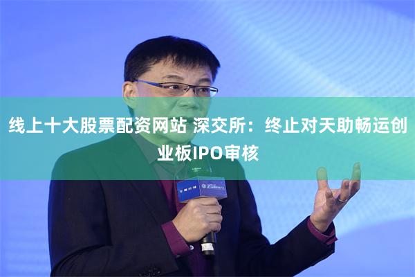 线上十大股票配资网站 深交所：终止对天助畅运创业板IPO审核