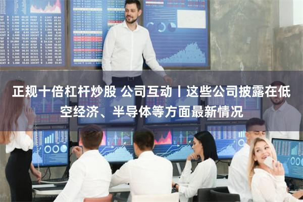 正规十倍杠杆炒股 公司互动丨这些公司披露在低空经济、半导体等方面最新情况