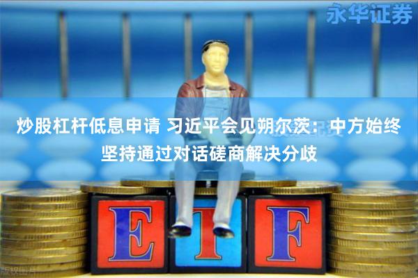 炒股杠杆低息申请 习近平会见朔尔茨：中方始终坚持通过对话磋商解决分歧
