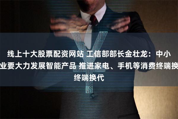 线上十大股票配资网站 工信部部长金壮龙：中小企业要大力发展智能产品 推进家电、手机等消费终端换代