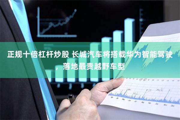 正规十倍杠杆炒股 长城汽车将搭载华为智能驾驶，落地最贵越野车型