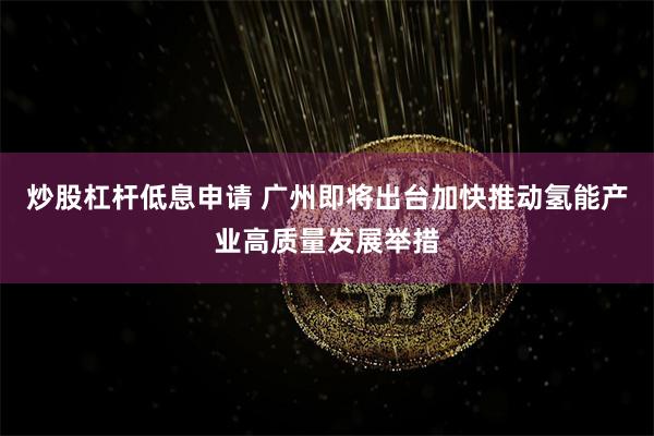 炒股杠杆低息申请 广州即将出台加快推动氢能产业高质量发展举措