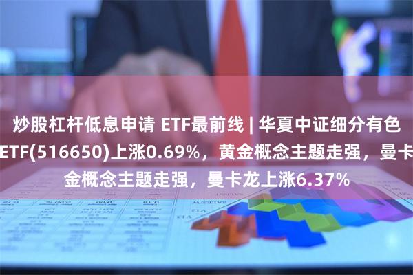 炒股杠杆低息申请 ETF最前线 | 华夏中证细分有色金属产业主题ETF(516650)上涨0.69%，黄金概念主题走强，曼卡龙上涨6.37%