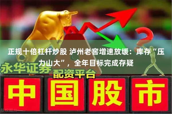 正规十倍杠杆炒股 泸州老窖增速放缓：库存“压力山大”，全年目标完成存疑