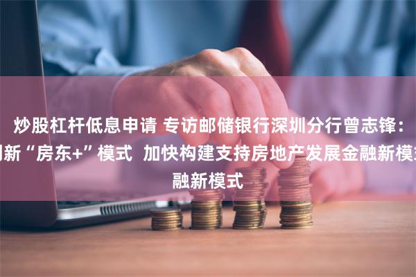 炒股杠杆低息申请 专访邮储银行深圳分行曾志锋：创新“房东+”模式  加快构建支持房地产发展金融新模式