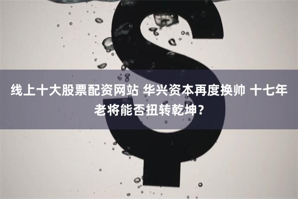 线上十大股票配资网站 华兴资本再度换帅 十七年老将能否扭转乾坤？