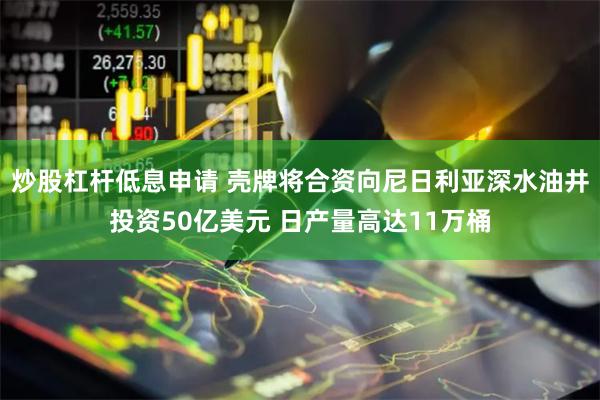 炒股杠杆低息申请 壳牌将合资向尼日利亚深水油井投资50亿美元 日产量高达11万桶