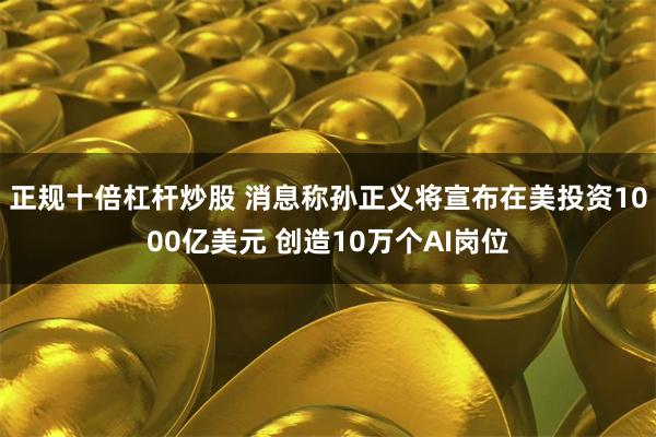 正规十倍杠杆炒股 消息称孙正义将宣布在美投资1000亿美元 创造10万个AI岗位