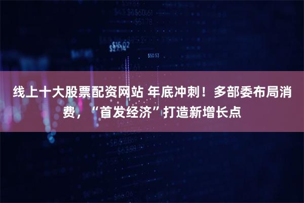 线上十大股票配资网站 年底冲刺！多部委布局消费，“首发经济”打造新增长点