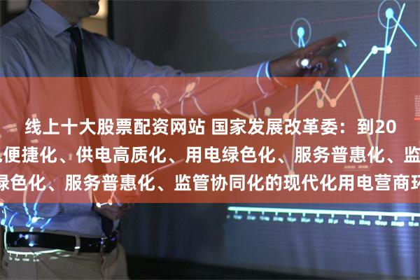 线上十大股票配资网站 国家发展改革委：到2029年我国基本建成办电便捷化、供电高质化、用电绿色化、服务普惠化、监管协同化的现代化用电营商环境
