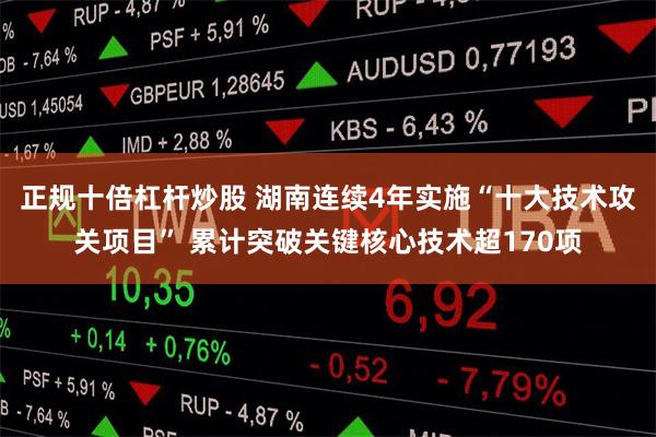 正规十倍杠杆炒股 湖南连续4年实施“十大技术攻关项目” 累计突破关键核心技术超170项